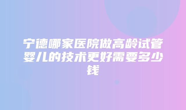 宁德哪家医院做高龄试管婴儿的技术更好需要多少钱