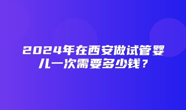 2024年在西安做试管婴儿一次需要多少钱？