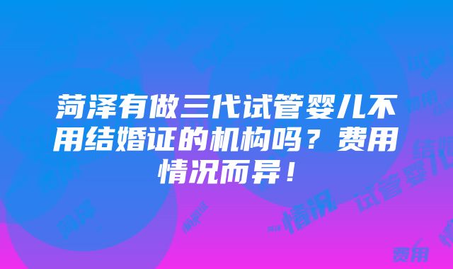 菏泽有做三代试管婴儿不用结婚证的机构吗？费用情况而异！