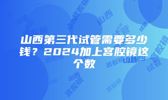 山西第三代试管需要多少钱？2024加上宫腔镜这个数