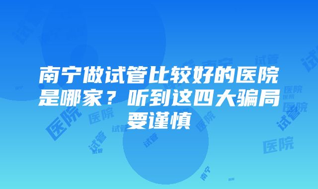 南宁做试管比较好的医院是哪家？听到这四大骗局要谨慎