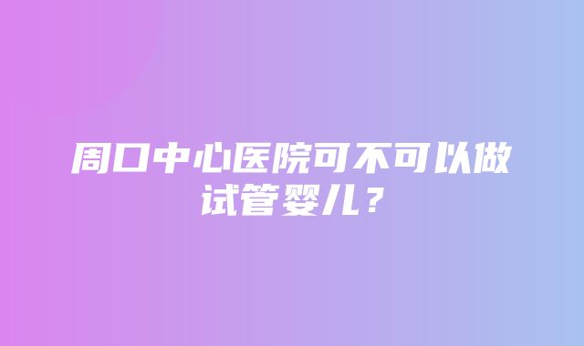 周口中心医院可不可以做试管婴儿？