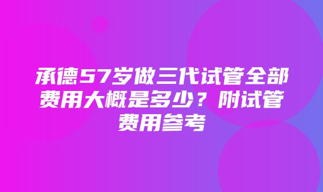 承德57岁做三代试管全部费用大概是多少？附试管费用参考