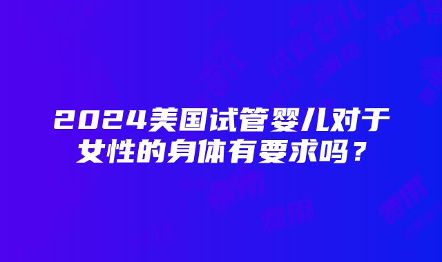 2024美国试管婴儿对于女性的身体有要求吗？