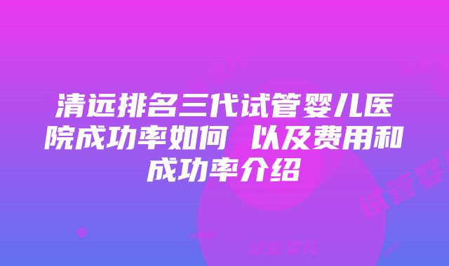 清远排名三代试管婴儿医院成功率如何 以及费用和成功率介绍