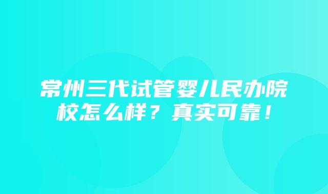 常州三代试管婴儿民办院校怎么样？真实可靠！