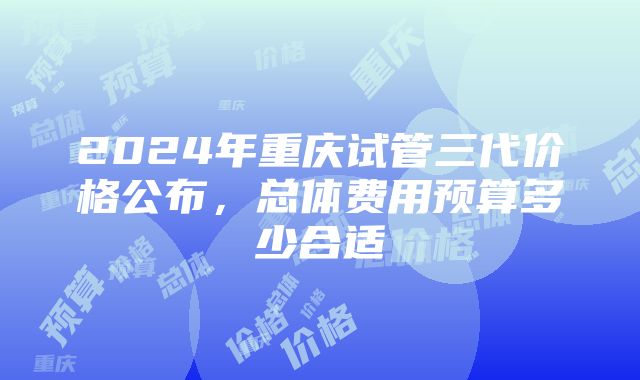 2024年重庆试管三代价格公布，总体费用预算多少合适