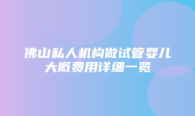 佛山私人机构做试管婴儿大概费用详细一览