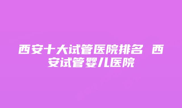 西安十大试管医院排名 西安试管婴儿医院