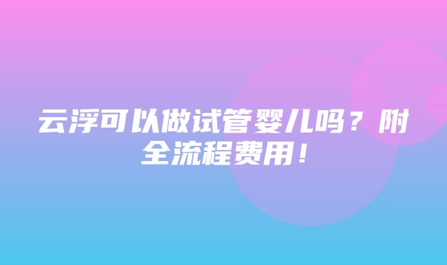 云浮可以做试管婴儿吗？附全流程费用！