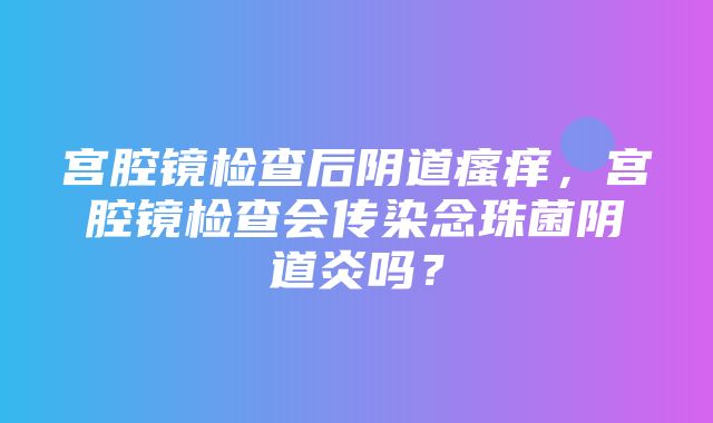 宫腔镜检查后阴道瘙痒，宫腔镜检查会传染念珠菌阴道炎吗？