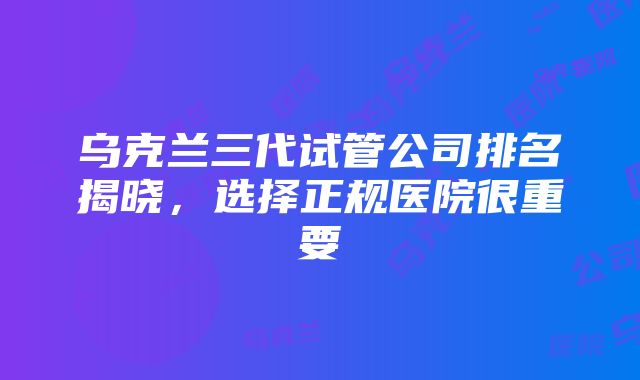 乌克兰三代试管公司排名揭晓，选择正规医院很重要