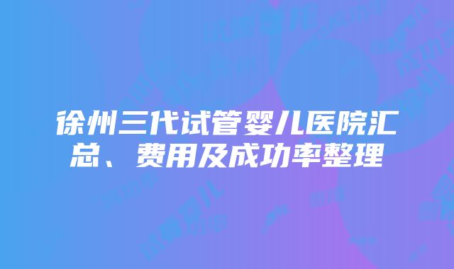 徐州三代试管婴儿医院汇总、费用及成功率整理