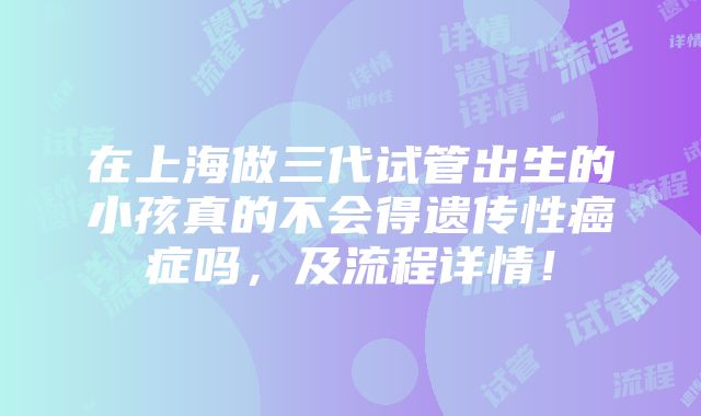 在上海做三代试管出生的小孩真的不会得遗传性癌症吗，及流程详情！