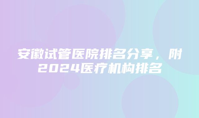 安徽试管医院排名分享，附2024医疗机构排名