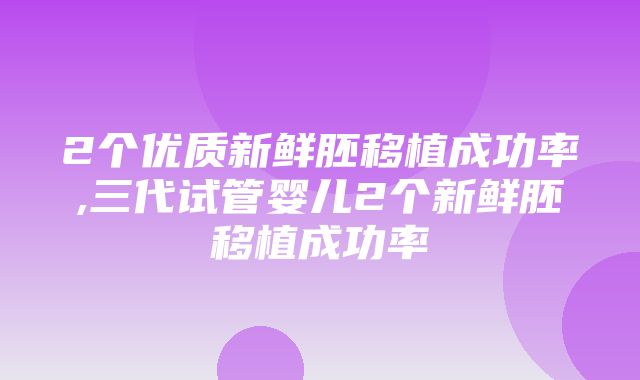 2个优质新鲜胚移植成功率,三代试管婴儿2个新鲜胚移植成功率