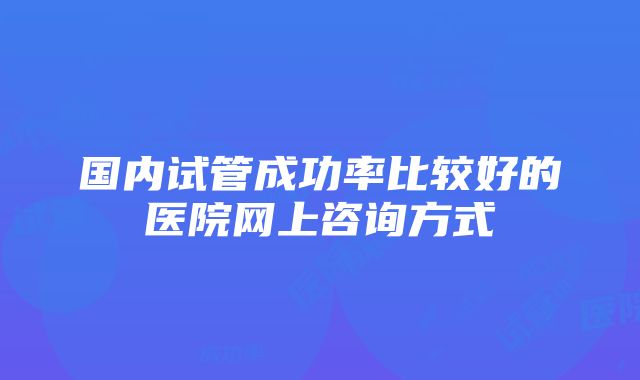 国内试管成功率比较好的医院网上咨询方式