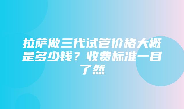 拉萨做三代试管价格大概是多少钱？收费标准一目了然