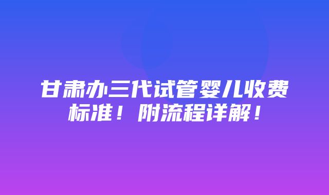 甘肃办三代试管婴儿收费标准！附流程详解！