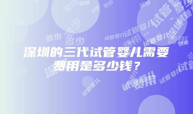 深圳的三代试管婴儿需要费用是多少钱？