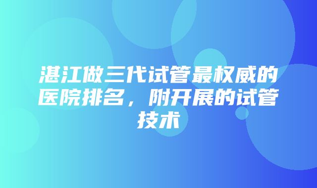 湛江做三代试管最权威的医院排名，附开展的试管技术