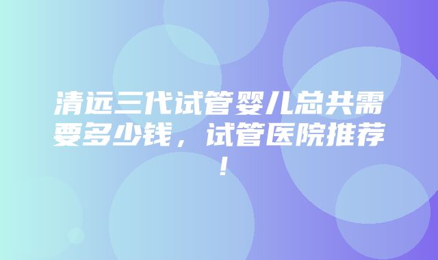 清远三代试管婴儿总共需要多少钱，试管医院推荐！