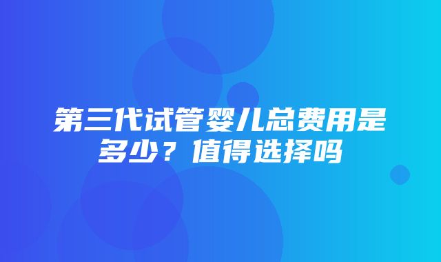 第三代试管婴儿总费用是多少？值得选择吗