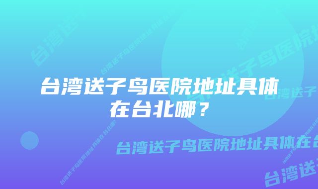 台湾送子鸟医院地址具体在台北哪？