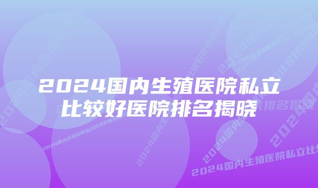 2024国内生殖医院私立比较好医院排名揭晓