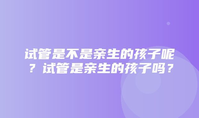 试管是不是亲生的孩子呢？试管是亲生的孩子吗？