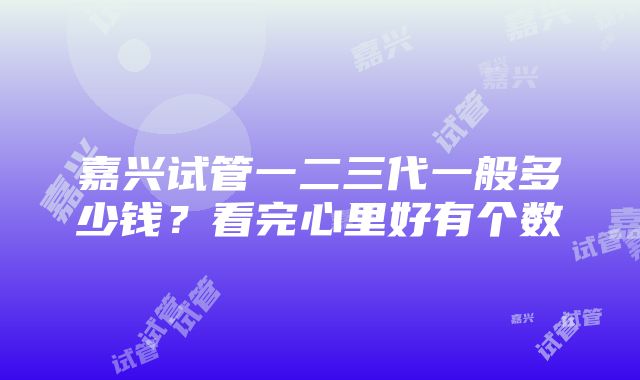 嘉兴试管一二三代一般多少钱？看完心里好有个数