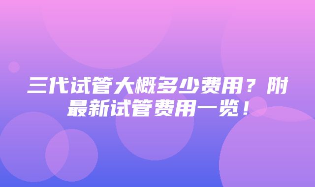 三代试管大概多少费用？附最新试管费用一览！