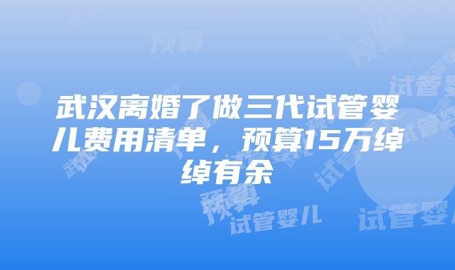 武汉离婚了做三代试管婴儿费用清单，预算15万绰绰有余