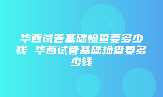 华西试管基础检查要多少钱 华西试管基础检查要多少钱