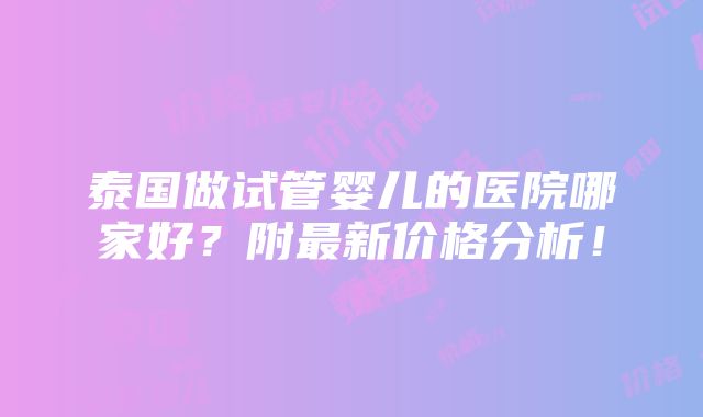 泰国做试管婴儿的医院哪家好？附最新价格分析！