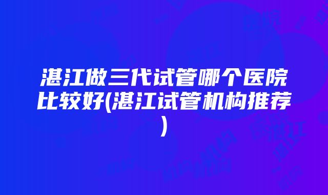 湛江做三代试管哪个医院比较好(湛江试管机构推荐)