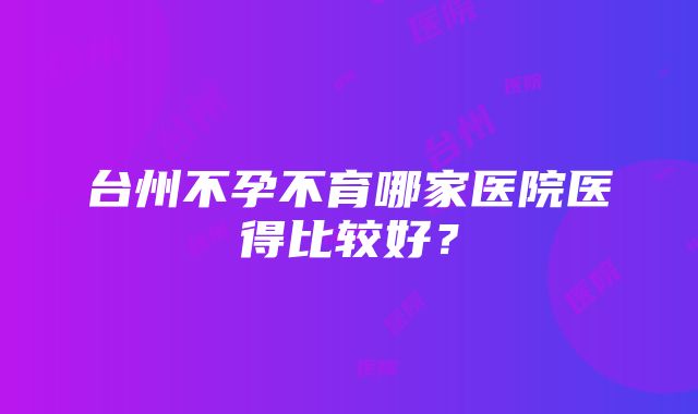 台州不孕不育哪家医院医得比较好？