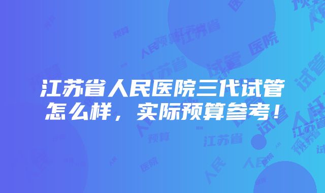 江苏省人民医院三代试管怎么样，实际预算参考！