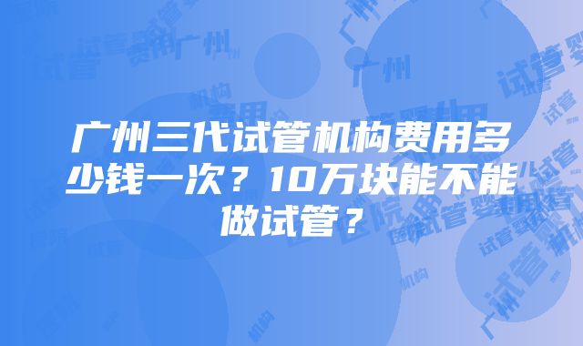 广州三代试管机构费用多少钱一次？10万块能不能做试管？