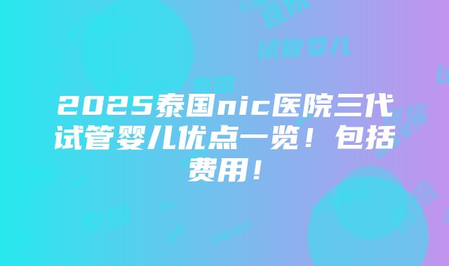 2025泰国nic医院三代试管婴儿优点一览！包括费用！