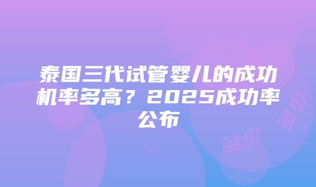 泰国三代试管婴儿的成功机率多高？2025成功率公布