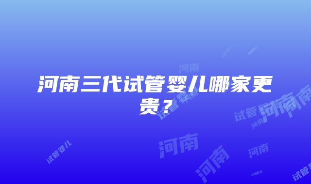 河南三代试管婴儿哪家更贵？