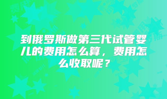 到俄罗斯做第三代试管婴儿的费用怎么算，费用怎么收取呢？