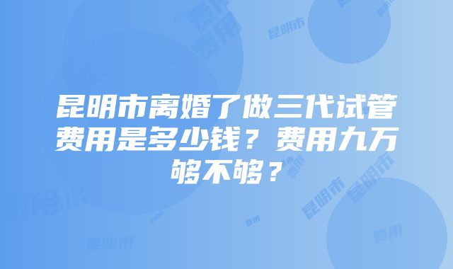 昆明市离婚了做三代试管费用是多少钱？费用九万够不够？