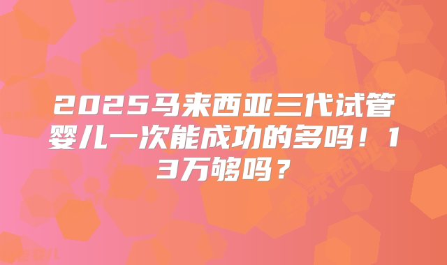 2025马来西亚三代试管婴儿一次能成功的多吗！13万够吗？