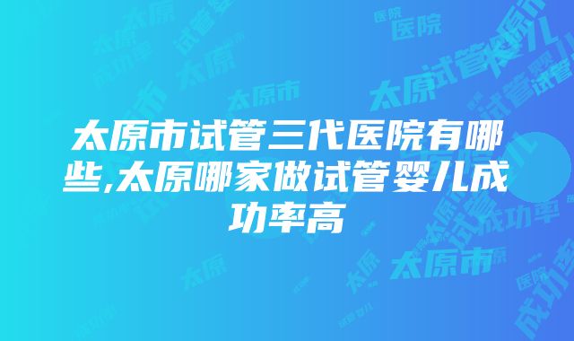 太原市试管三代医院有哪些,太原哪家做试管婴儿成功率高