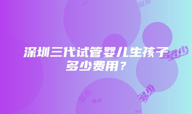 深圳三代试管婴儿生孩子多少费用？