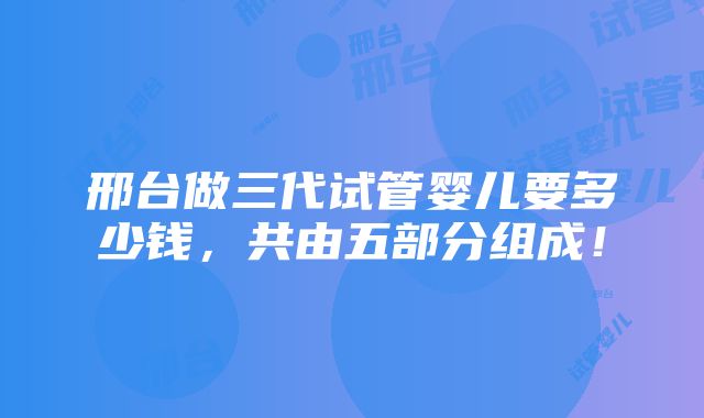 邢台做三代试管婴儿要多少钱，共由五部分组成！