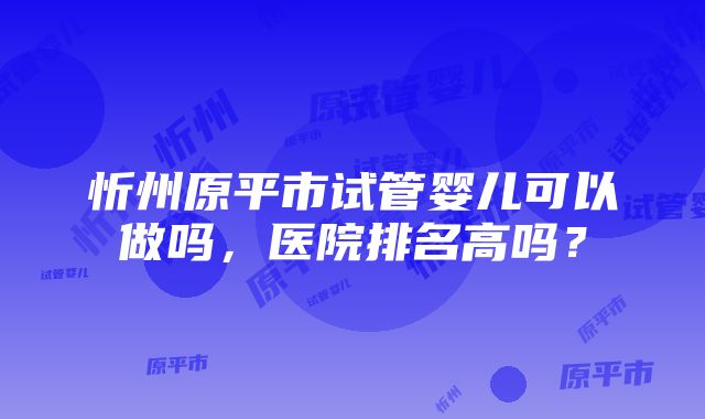 忻州原平市试管婴儿可以做吗，医院排名高吗？