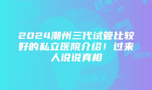 2024潮州三代试管比较好的私立医院介绍！过来人说说真相